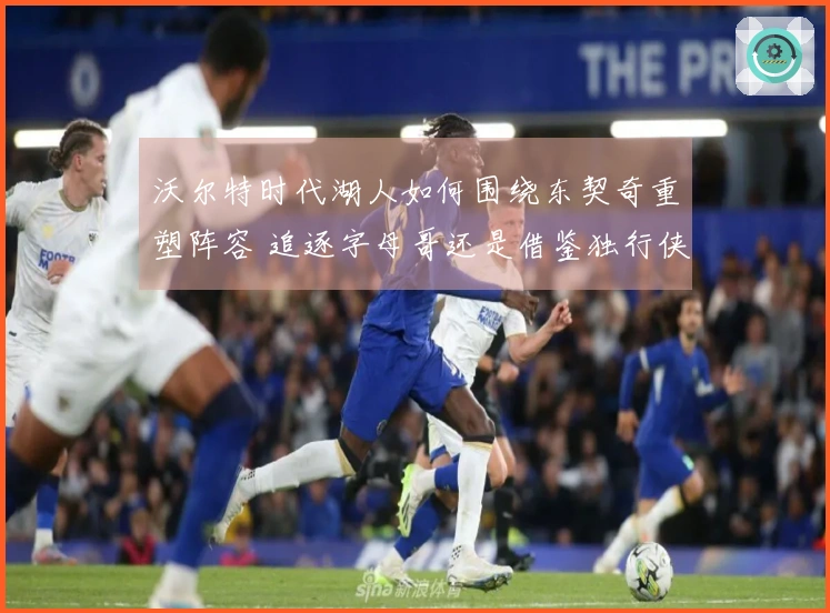 沃尔特时代湖人如何围绕东契奇重塑阵容 追逐字母哥还是借鉴独行侠策略