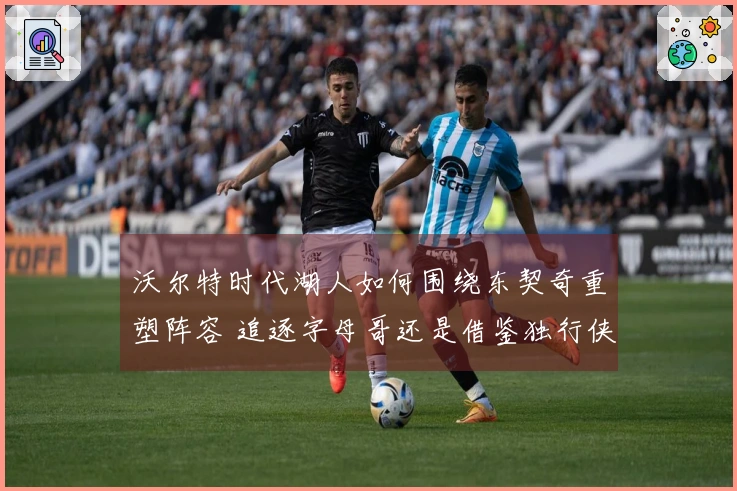沃尔特时代湖人如何围绕东契奇重塑阵容 追逐字母哥还是借鉴独行侠策略
